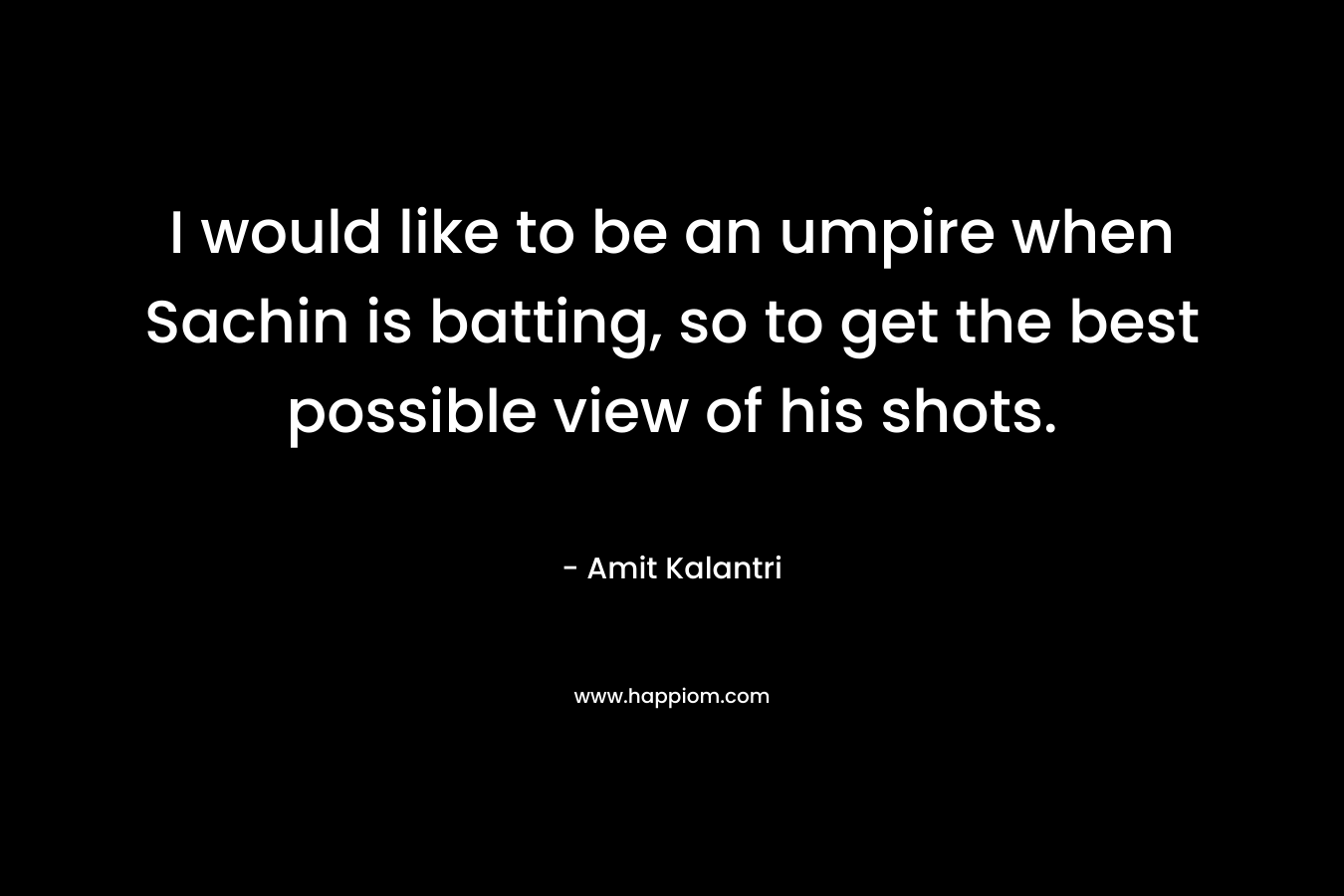 I would like to be an umpire when Sachin is batting, so to get the best possible view of his shots. – Amit Kalantri