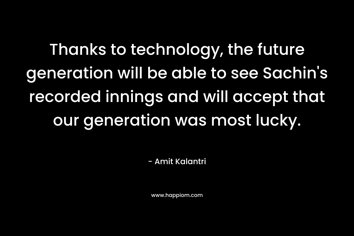 Thanks to technology, the future generation will be able to see Sachin's recorded innings and will accept that our generation was most lucky.