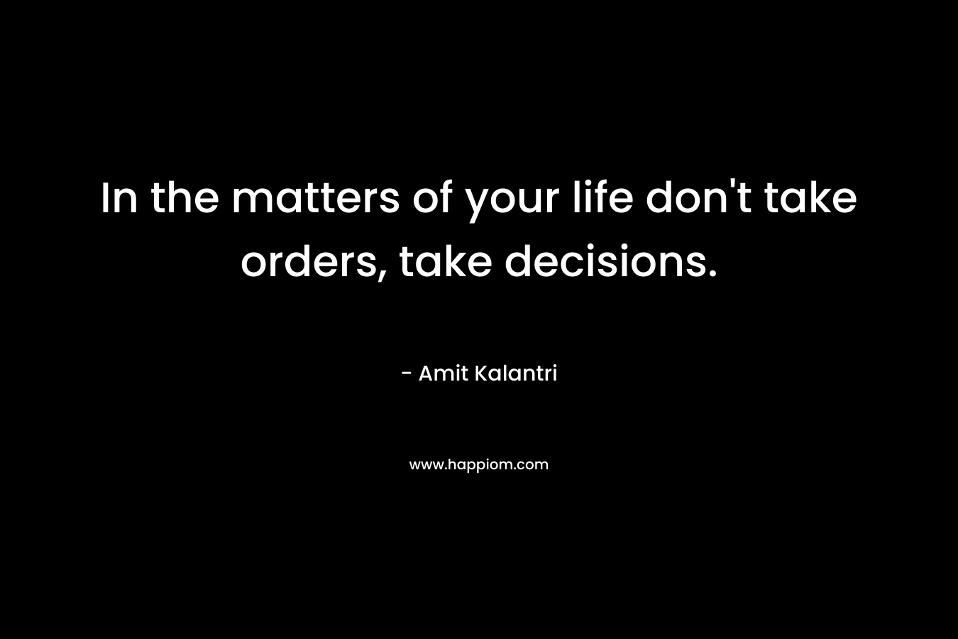In the matters of your life don’t take orders, take decisions. – Amit Kalantri