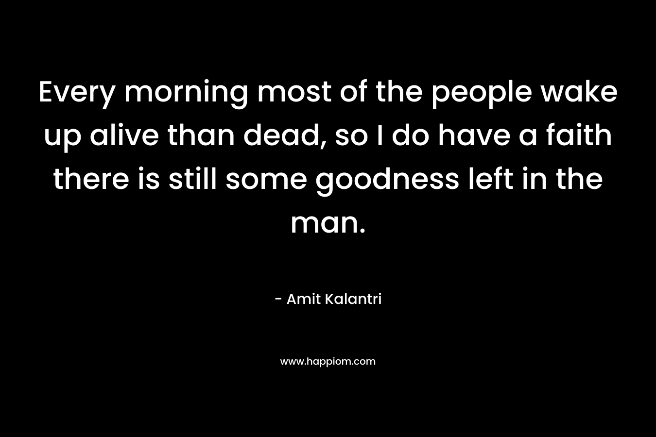 Every morning most of the people wake up alive than dead, so I do have a faith there is still some goodness left in the man. – Amit Kalantri