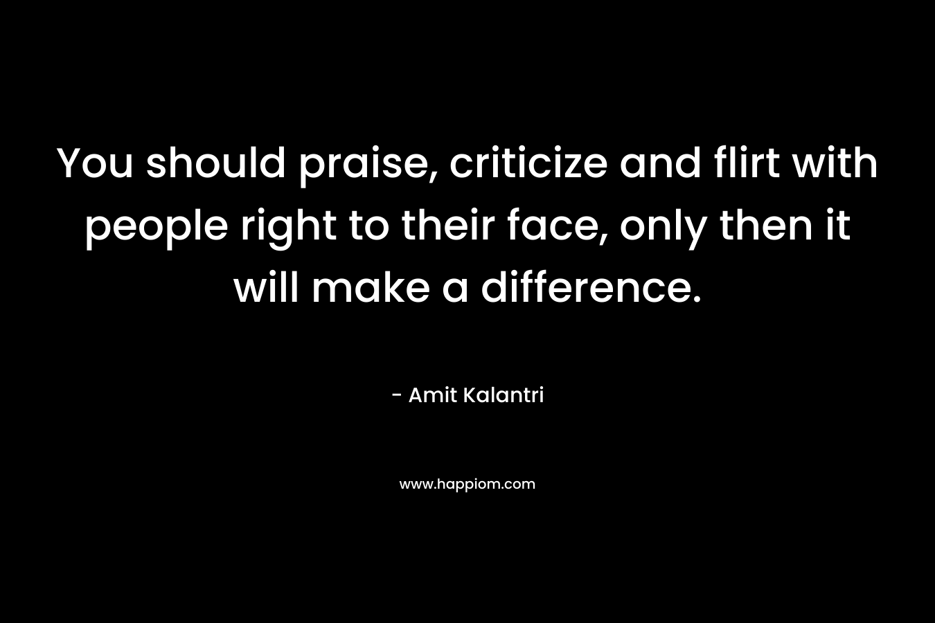 You should praise, criticize and flirt with people right to their face, only then it will make a difference. – Amit Kalantri