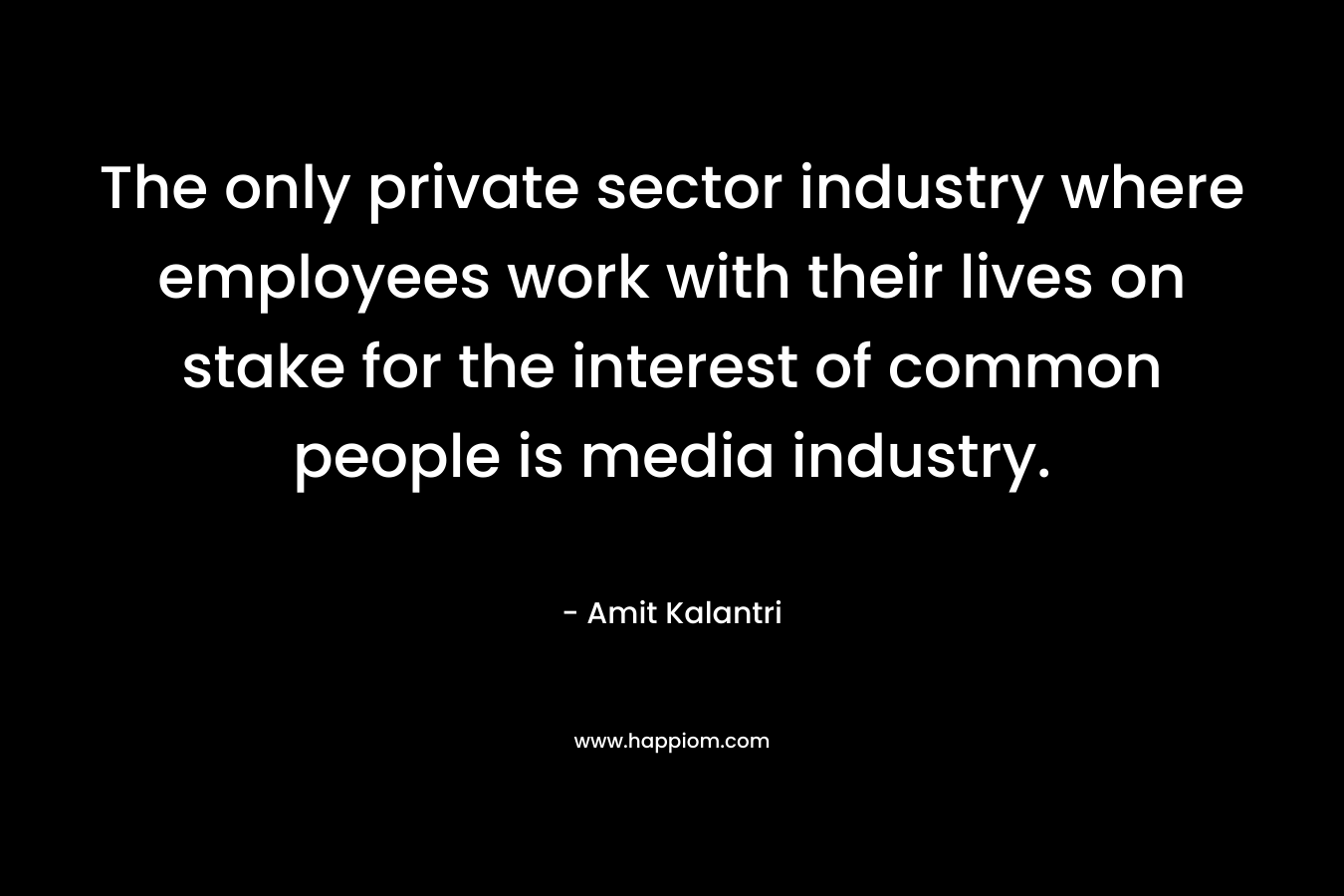 The only private sector industry where employees work with their lives on stake for the interest of common people is media industry.