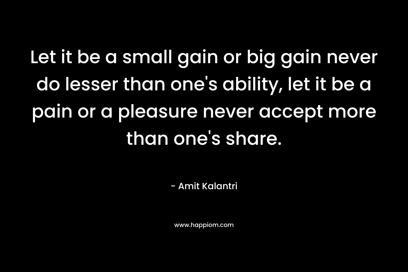 Let it be a small gain or big gain never do lesser than one's ability, let it be a pain or a pleasure never accept more than one's share.