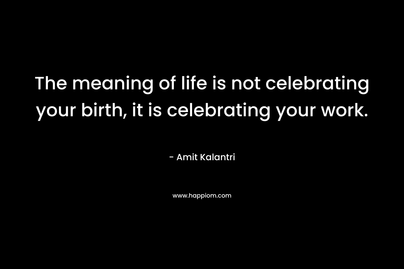 The meaning of life is not celebrating your birth, it is celebrating your work. – Amit Kalantri