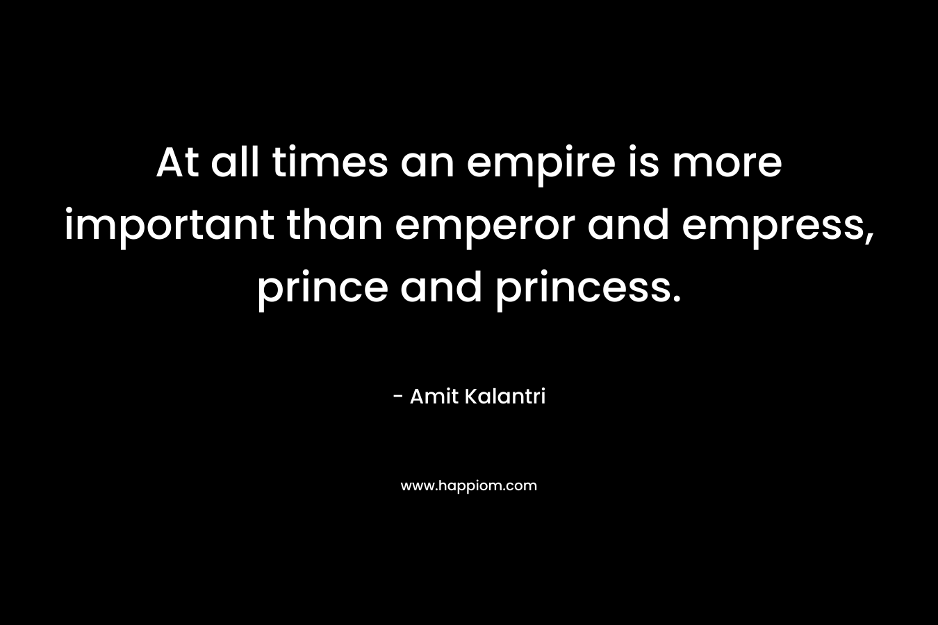 At all times an empire is more important than emperor and empress, prince and princess. – Amit Kalantri