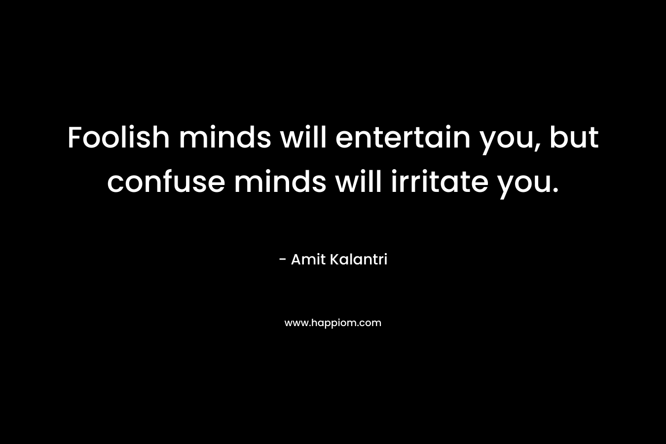Foolish minds will entertain you, but confuse minds will irritate you.