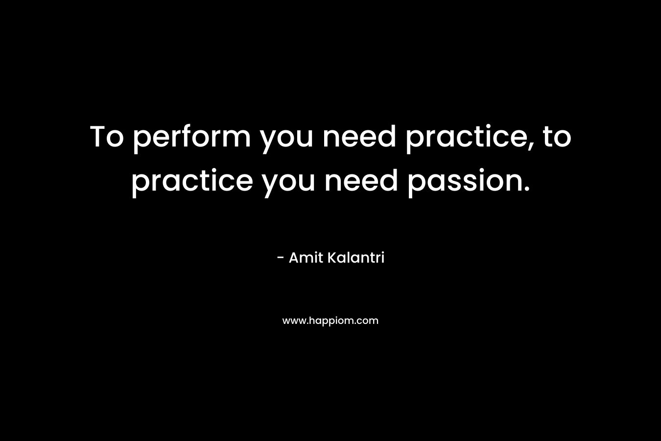 To perform you need practice, to practice you need passion.