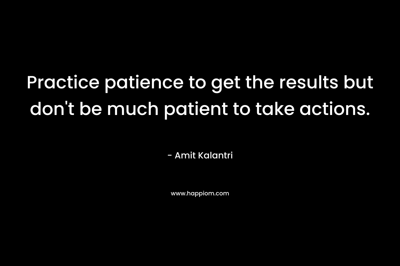 Practice patience to get the results but don't be much patient to take actions.