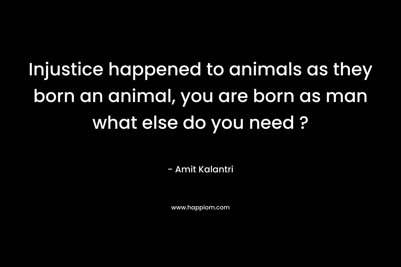 Injustice happened to animals as they born an animal, you are born as man what else do you need ?