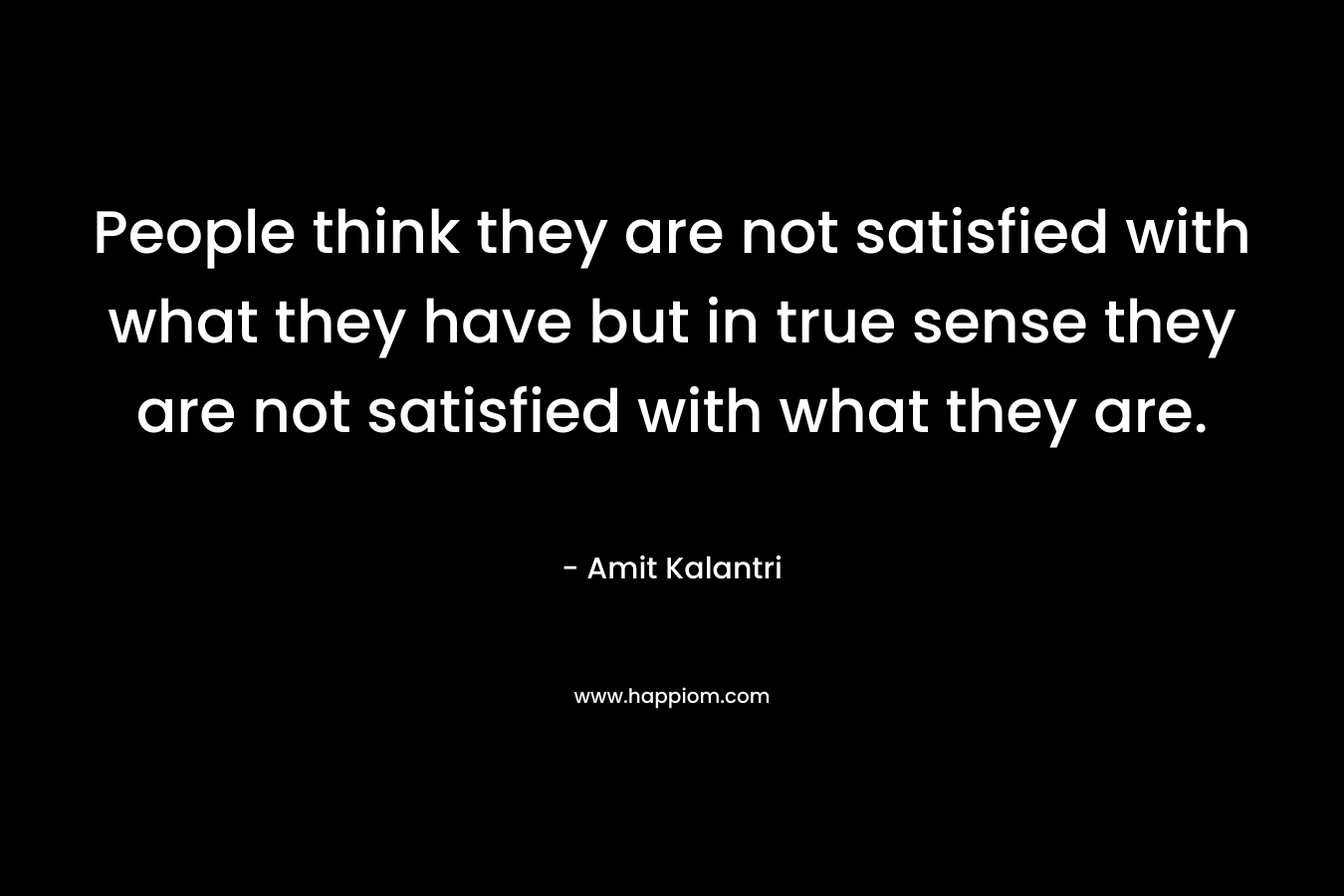People think they are not satisfied with what they have but in true sense they are not satisfied with what they are.