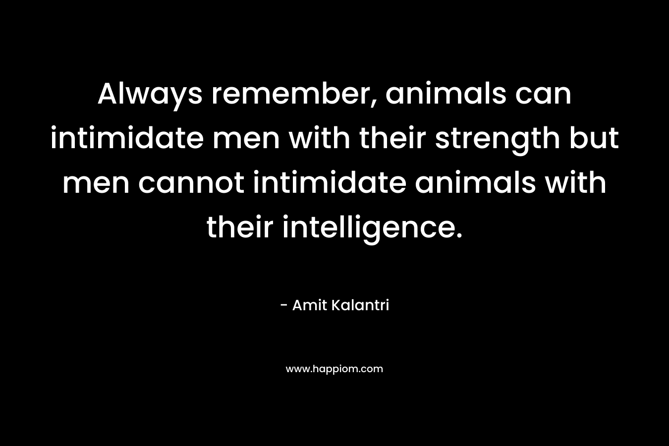 Always remember, animals can intimidate men with their strength but men cannot intimidate animals with their intelligence. – Amit Kalantri