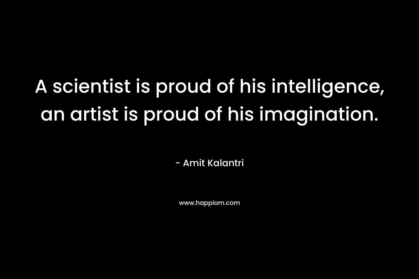 A scientist is proud of his intelligence, an artist is proud of his imagination.