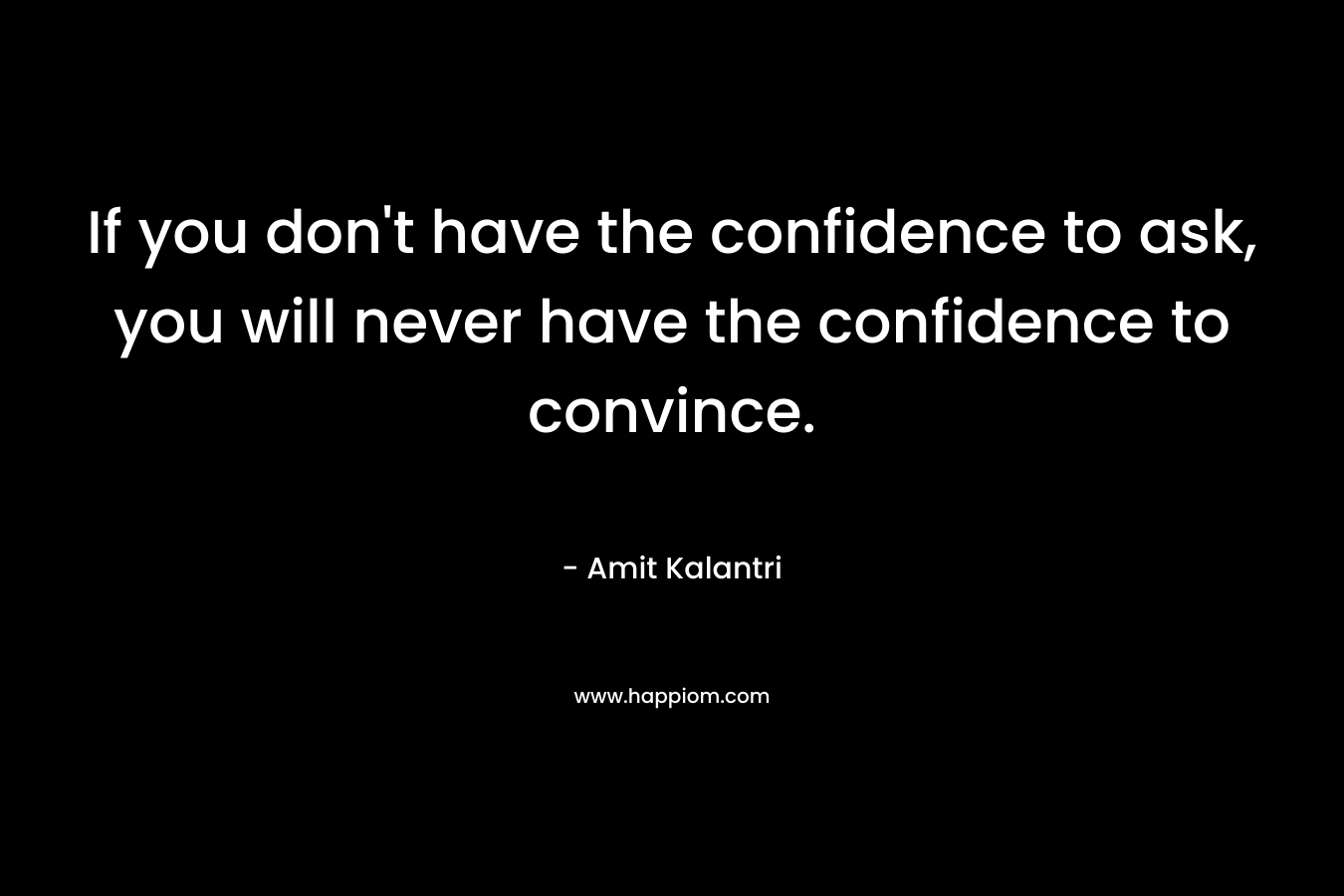 If you don't have the confidence to ask, you will never have the confidence to convince.