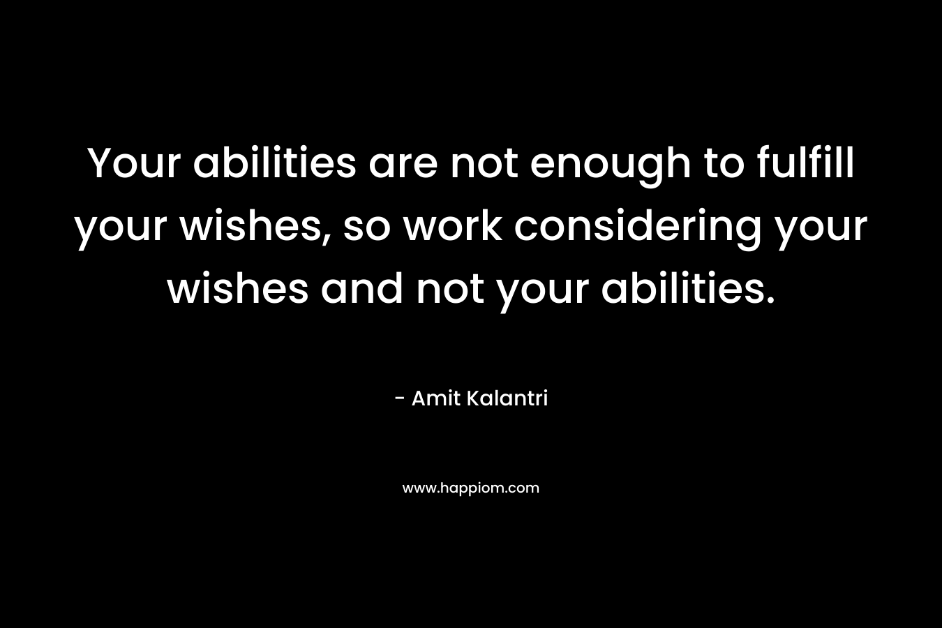 Your abilities are not enough to fulfill your wishes, so work considering your wishes and not your abilities.