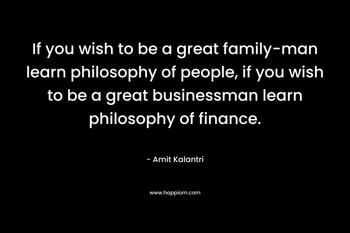 If you wish to be a great family-man learn philosophy of people, if you wish to be a great businessman learn philosophy of finance. – Amit Kalantri