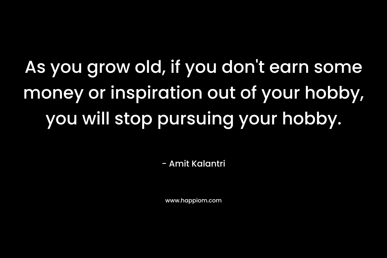 As you grow old, if you don't earn some money or inspiration out of your hobby, you will stop pursuing your hobby.
