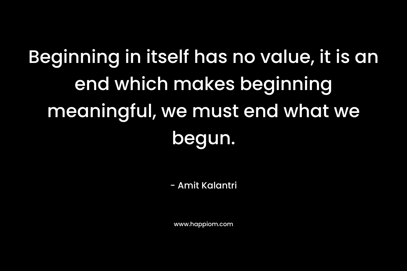 Beginning in itself has no value, it is an end which makes beginning meaningful, we must end what we begun.