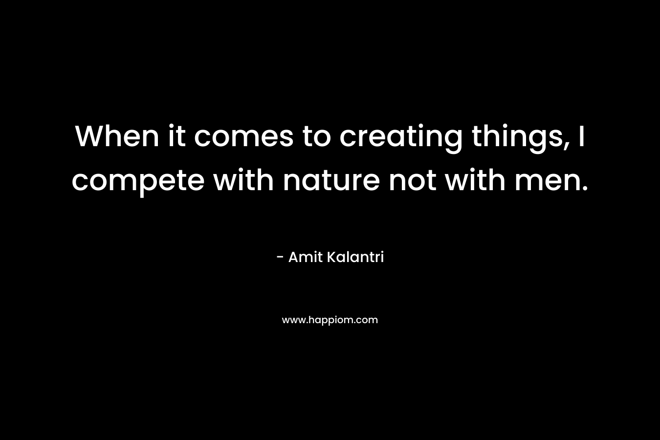 When it comes to creating things, I compete with nature not with men.