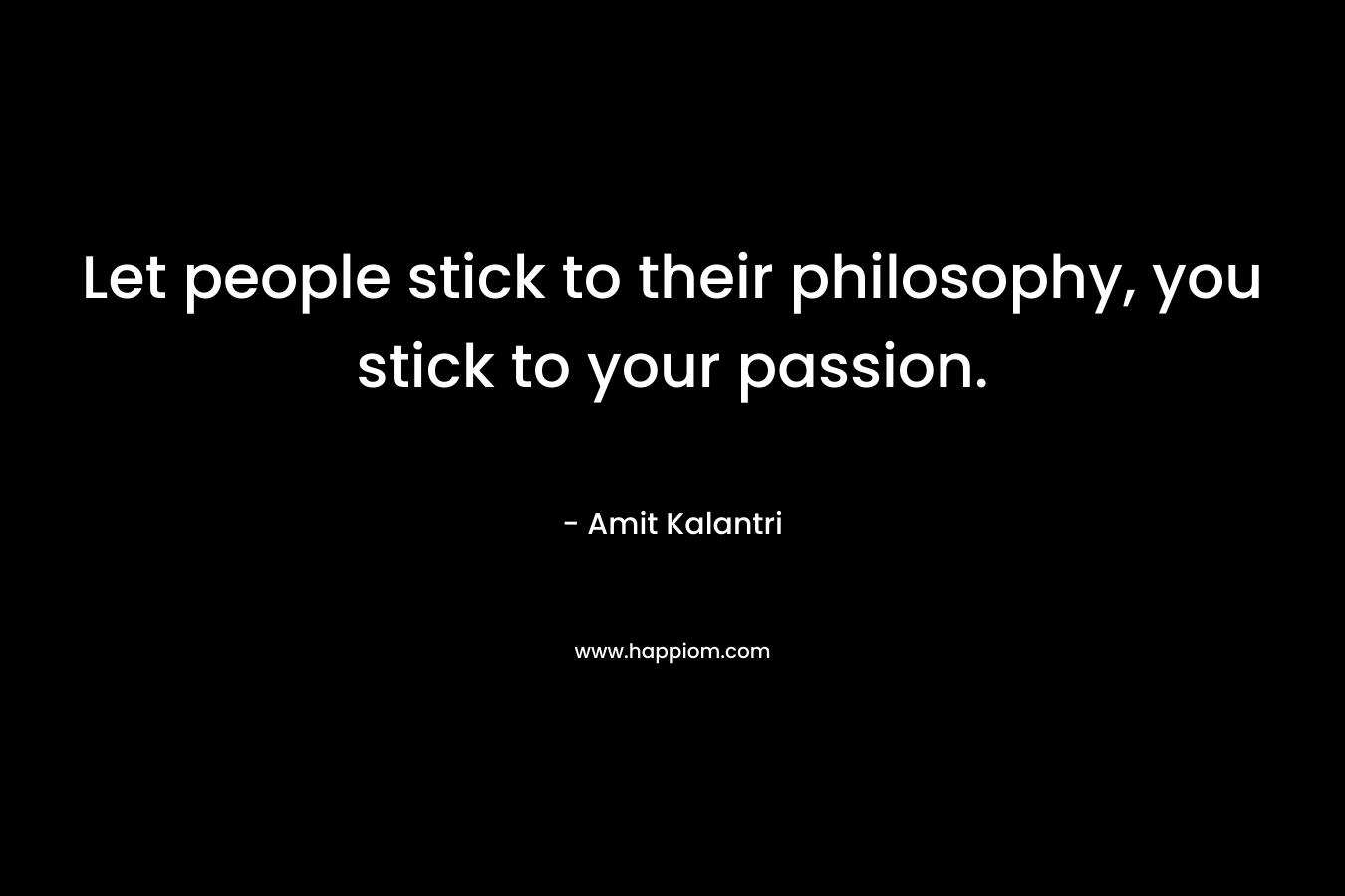 Let people stick to their philosophy, you stick to your passion.