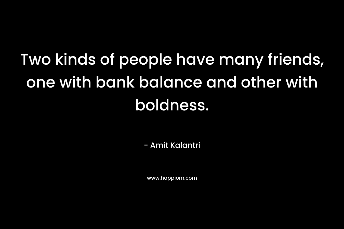 Two kinds of people have many friends, one with bank balance and other with boldness.