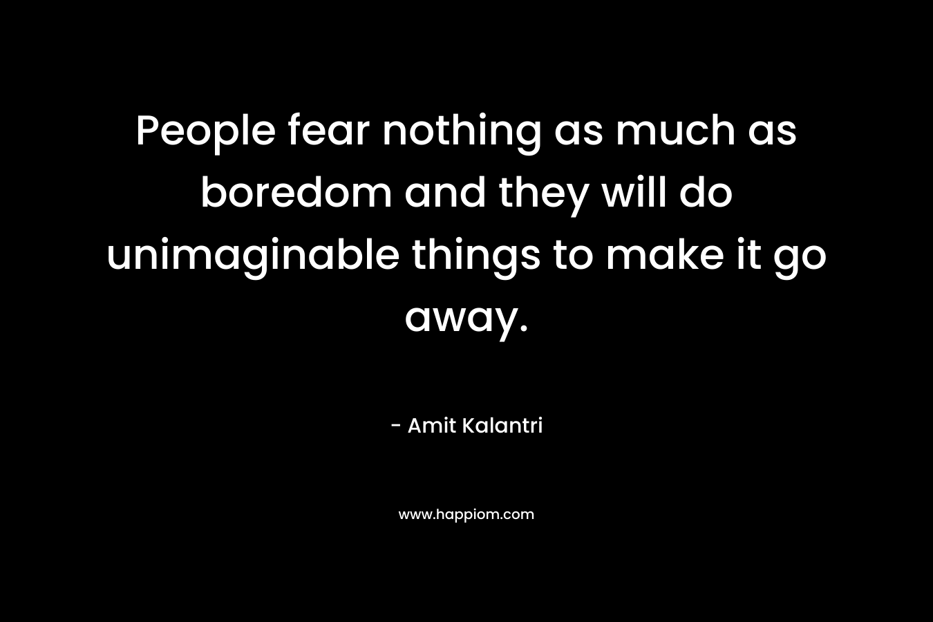 People fear nothing as much as boredom and they will do unimaginable things to make it go away.