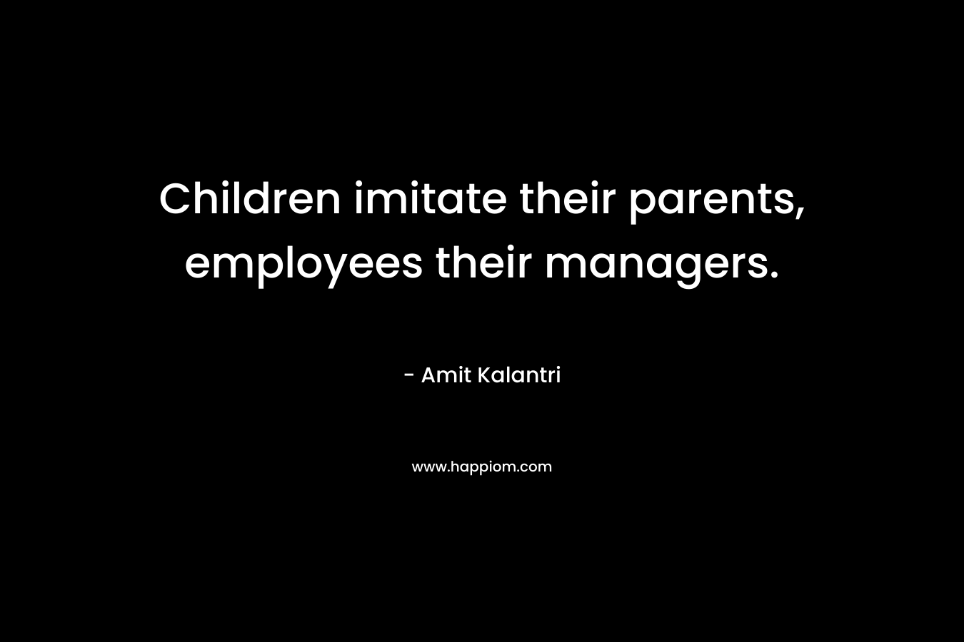Children imitate their parents, employees their managers. – Amit Kalantri