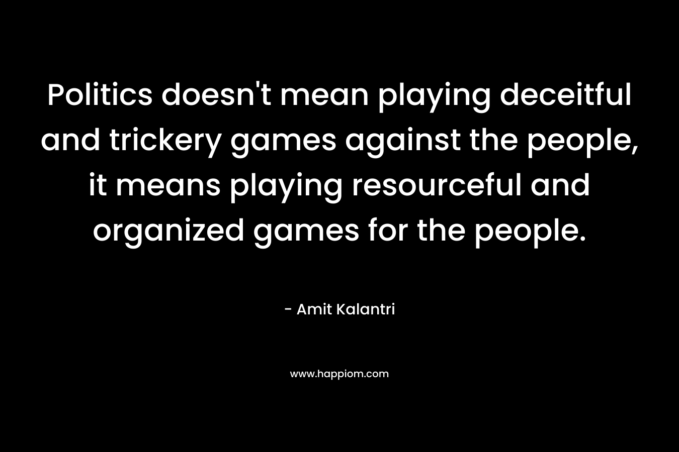 Politics doesn't mean playing deceitful and trickery games against the people, it means playing resourceful and organized games for the people.