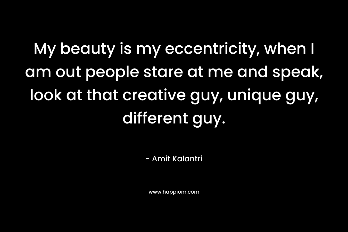 My beauty is my eccentricity, when I am out people stare at me and speak, look at that creative guy, unique guy, different guy.