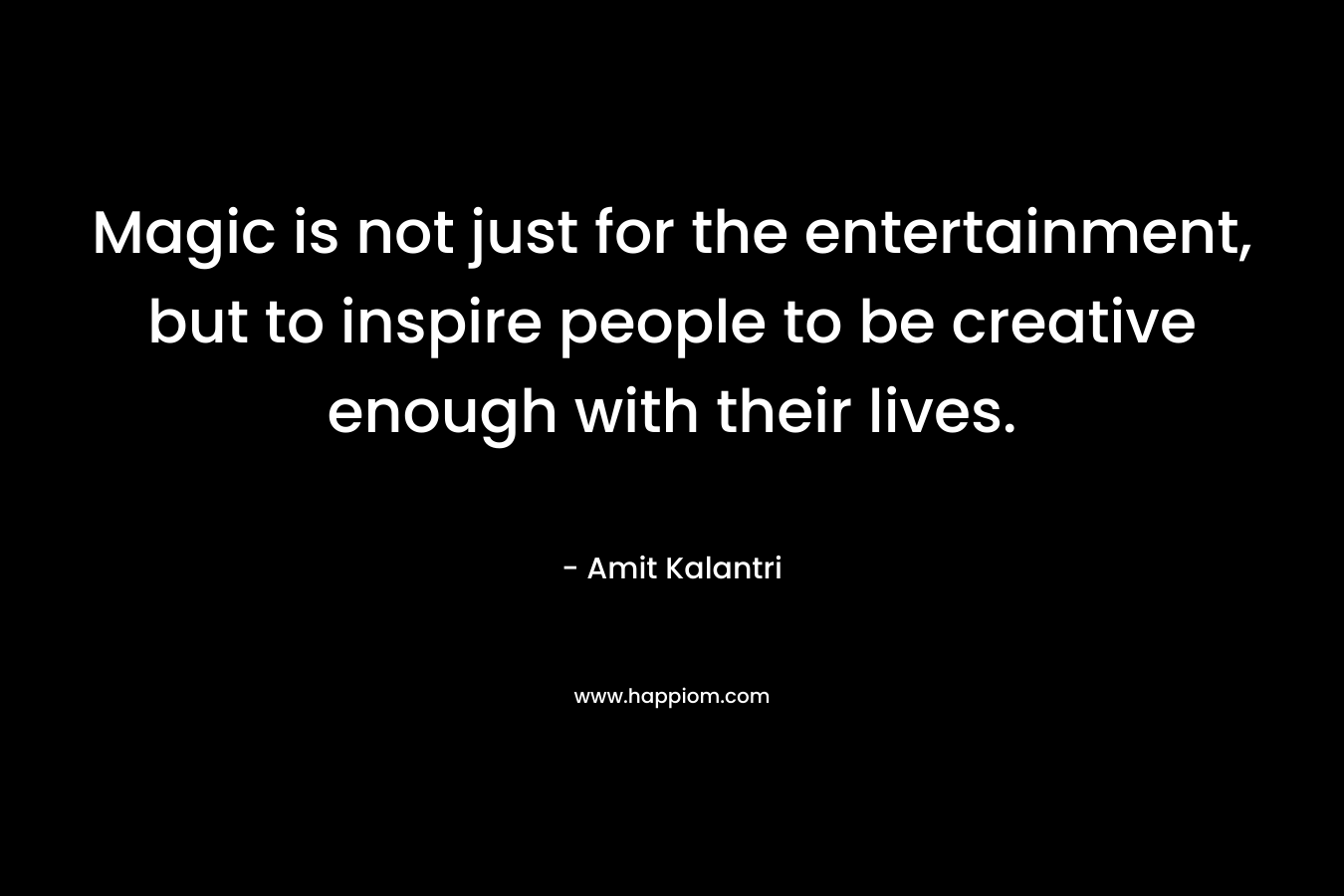 Magic is not just for the entertainment, but to inspire people to be creative enough with their lives.