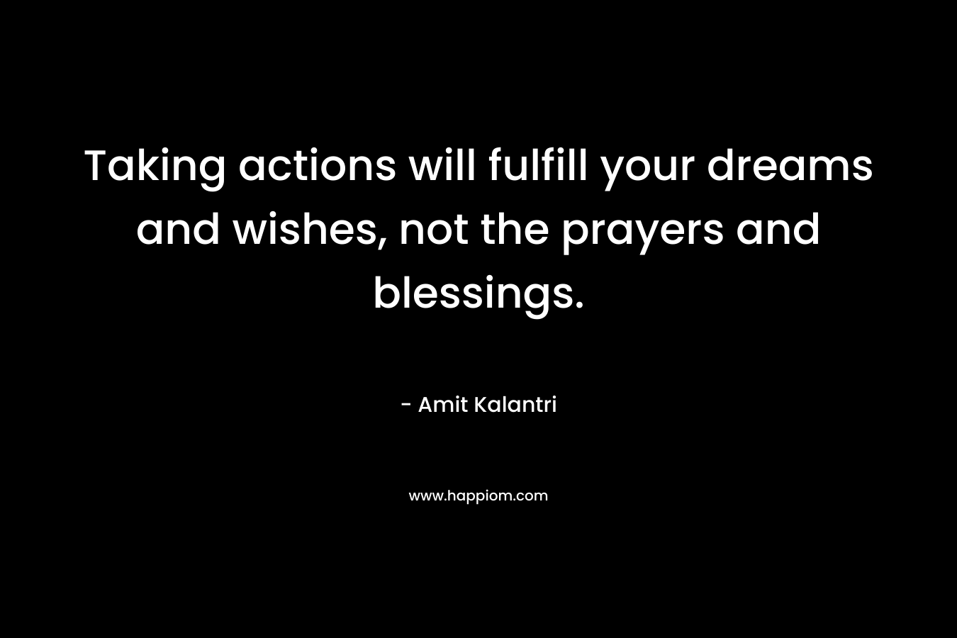 Taking actions will fulfill your dreams and wishes, not the prayers and blessings.