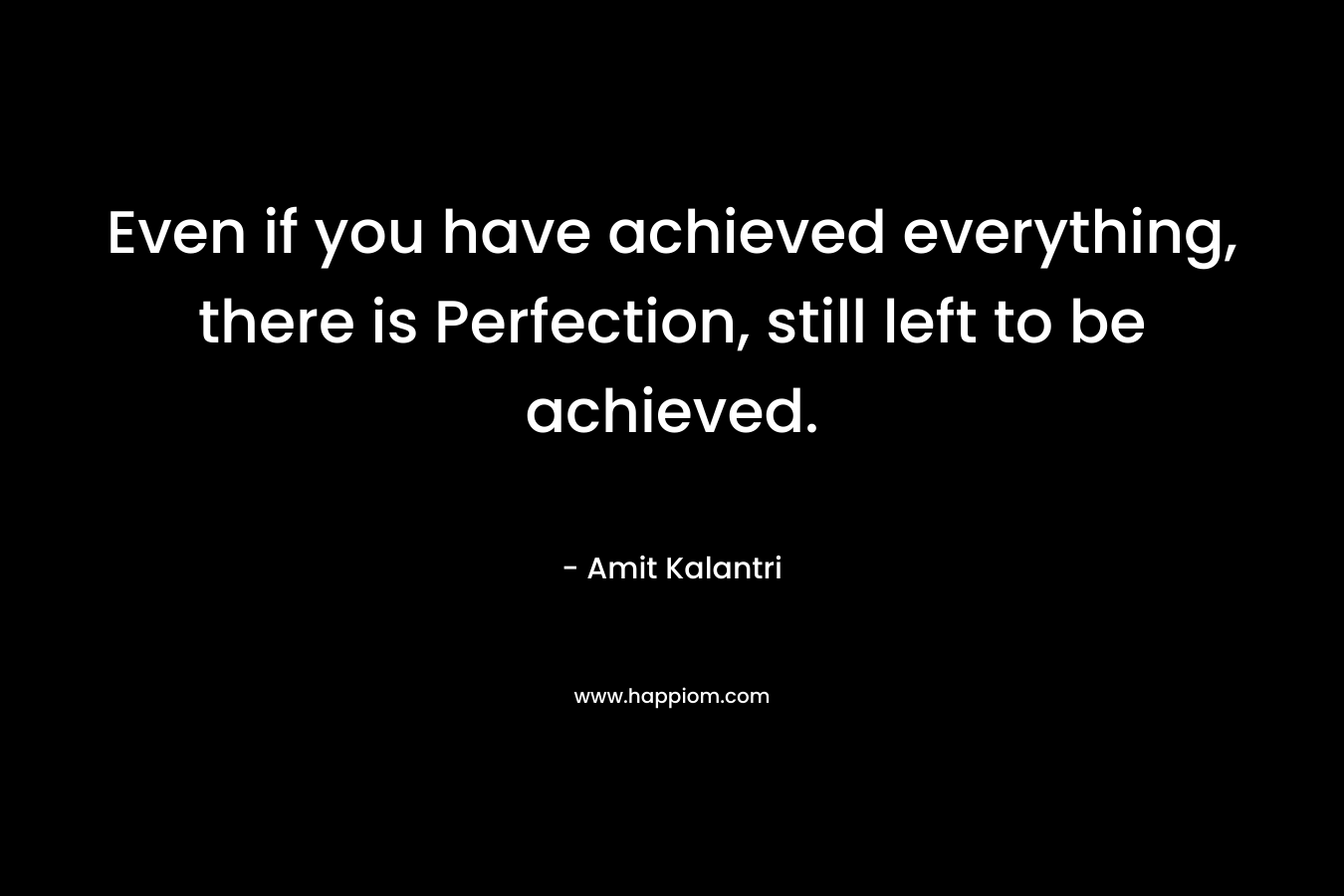 Even if you have achieved everything, there is Perfection, still left to be achieved.