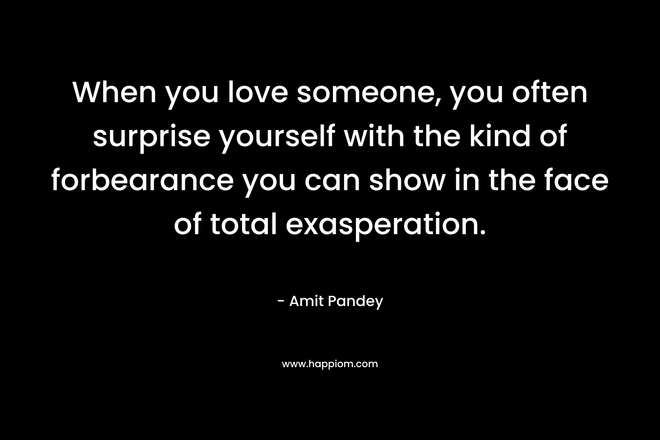 When you love someone, you often surprise yourself with the kind of forbearance you can show in the face of total exasperation. – Amit  Pandey