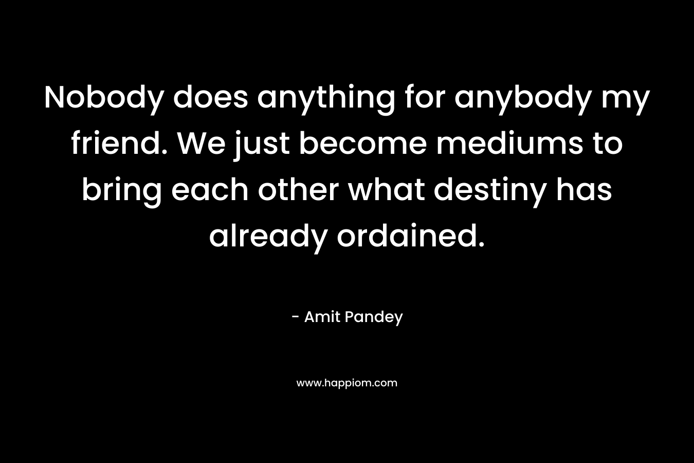 Nobody does anything for anybody my friend. We just become mediums to bring each other what destiny has already ordained. – Amit  Pandey