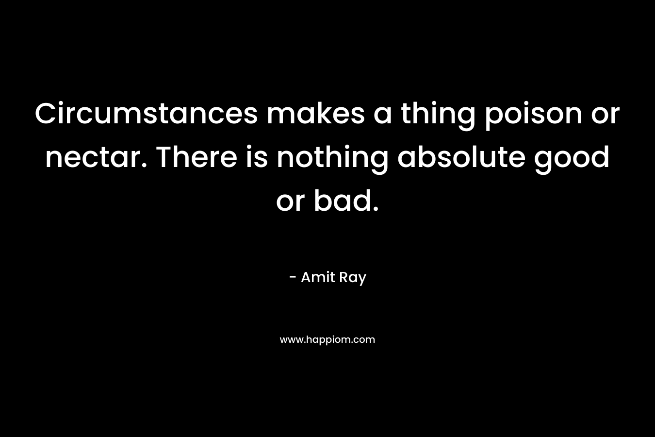 Circumstances makes a thing poison or nectar. There is nothing absolute good or bad.