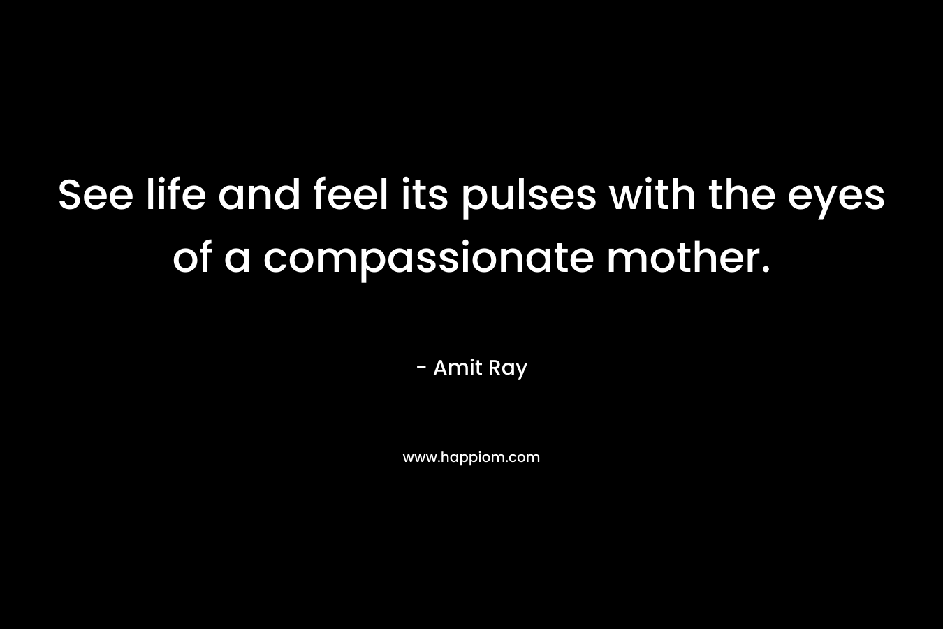 See life and feel its pulses with the eyes of a compassionate mother.