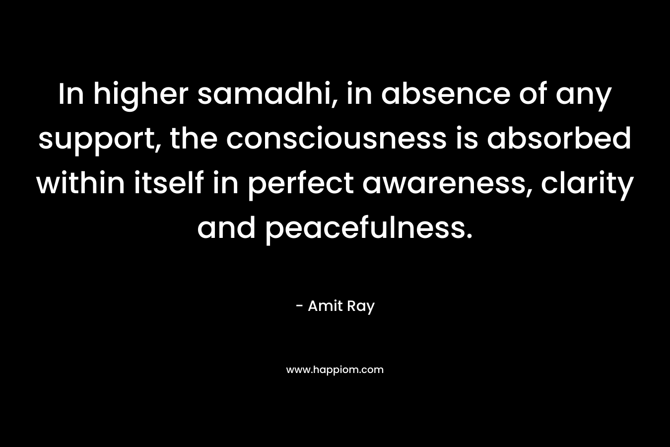 In higher samadhi, in absence of any support, the consciousness is absorbed within itself in perfect awareness, clarity and peacefulness.