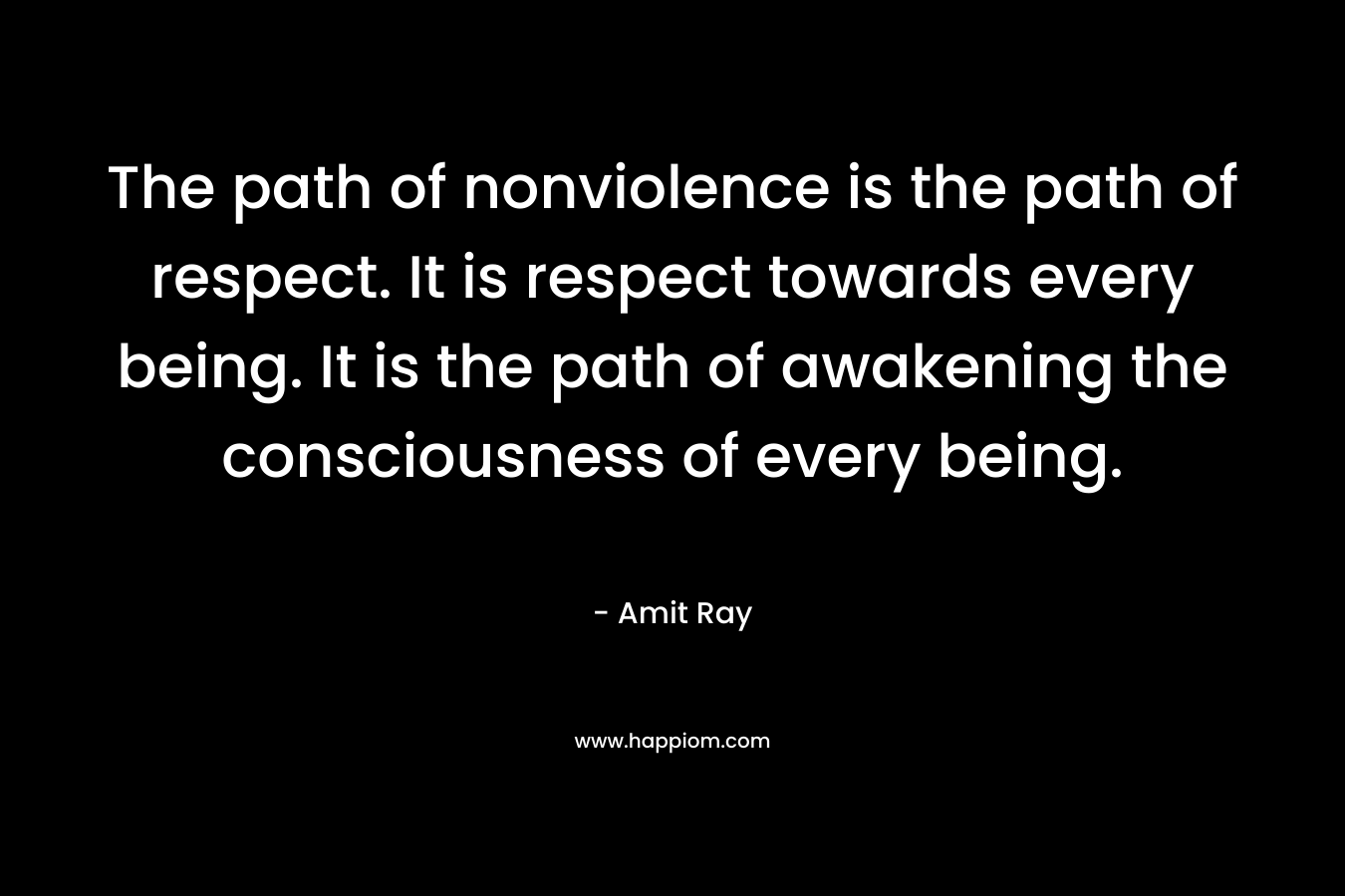 The path of nonviolence is the path of respect. It is respect towards every being. It is the path of awakening the consciousness of every being.