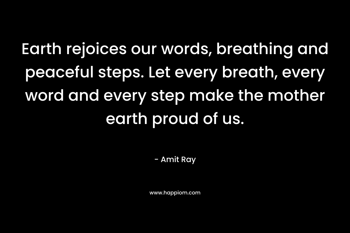 Earth rejoices our words, breathing and peaceful steps. Let every breath, every word and every step make the mother earth proud of us. – Amit Ray