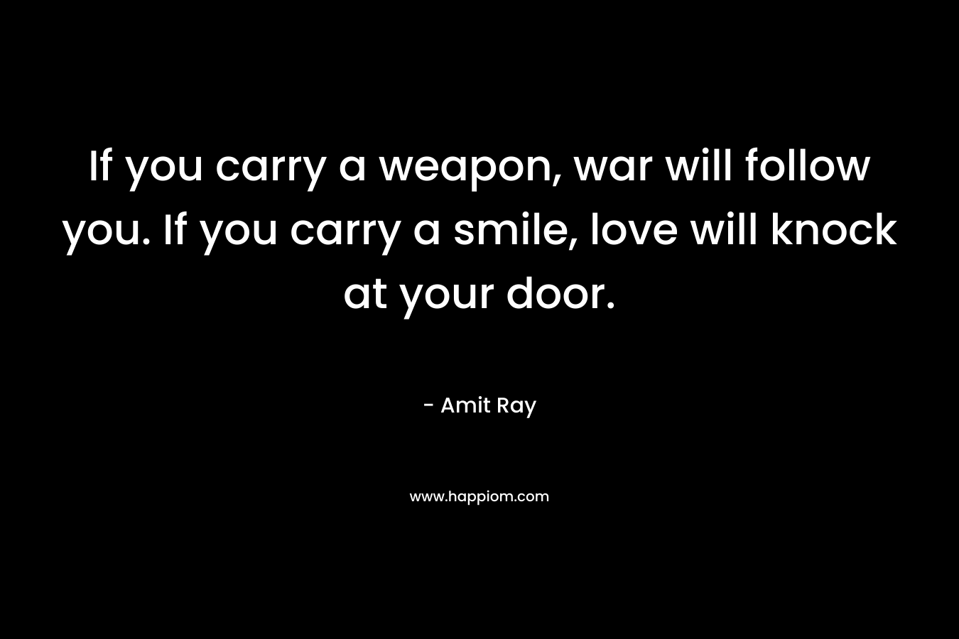 If you carry a weapon, war will follow you. If you carry a smile, love will knock at your door. – Amit Ray