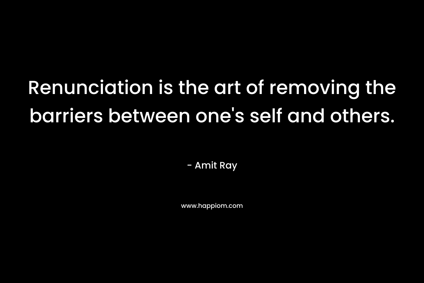 Renunciation is the art of removing the barriers between one’s self and others. – Amit Ray