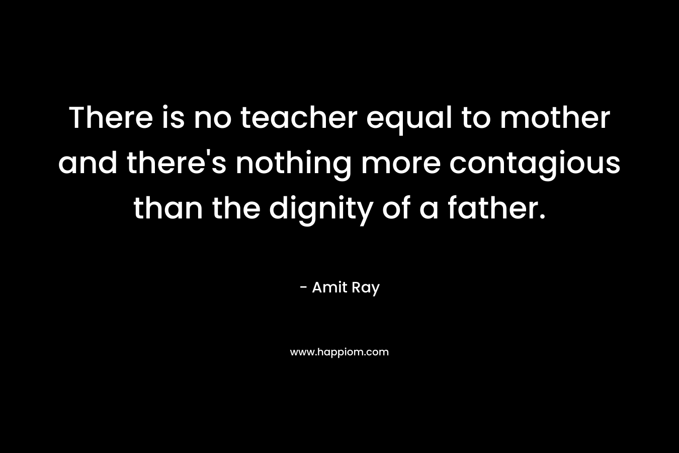 There is no teacher equal to mother and there's nothing more contagious than the dignity of a father.