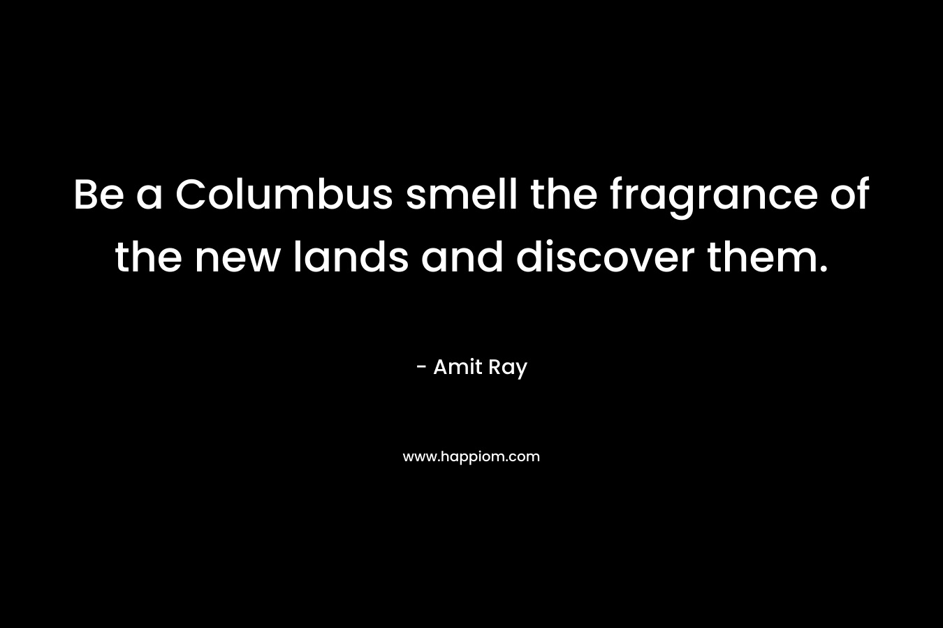 Be a Columbus smell the fragrance of the new lands and discover them.