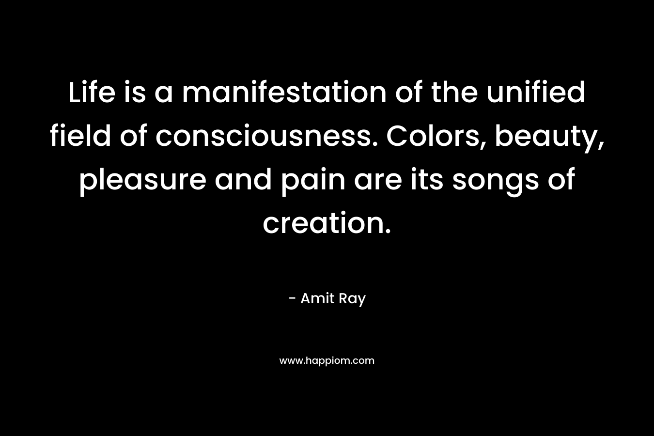 Life is a manifestation of the unified field of consciousness. Colors, beauty, pleasure and pain are its songs of creation.