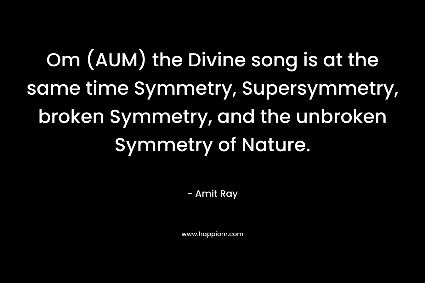 Om (AUM) the Divine song is at the same time Symmetry, Supersymmetry, broken Symmetry, and the unbroken Symmetry of Nature.