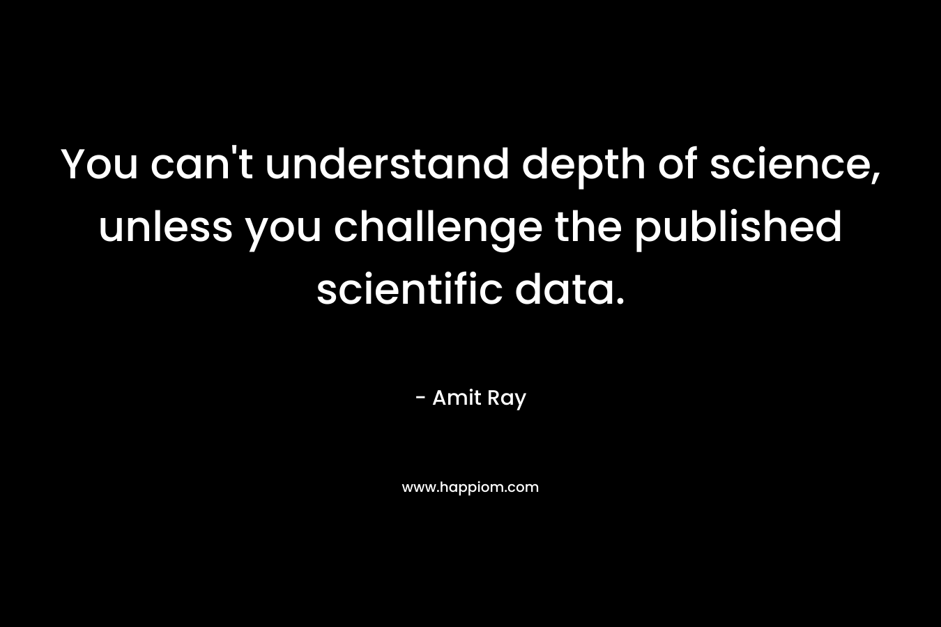 You can’t understand depth of science, unless you challenge the published scientific data. – Amit Ray