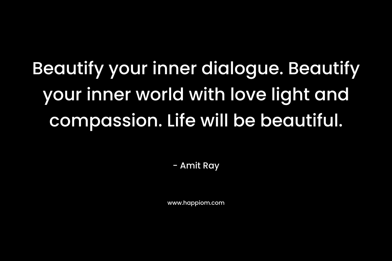Beautify your inner dialogue. Beautify your inner world with love light and compassion. Life will be beautiful.