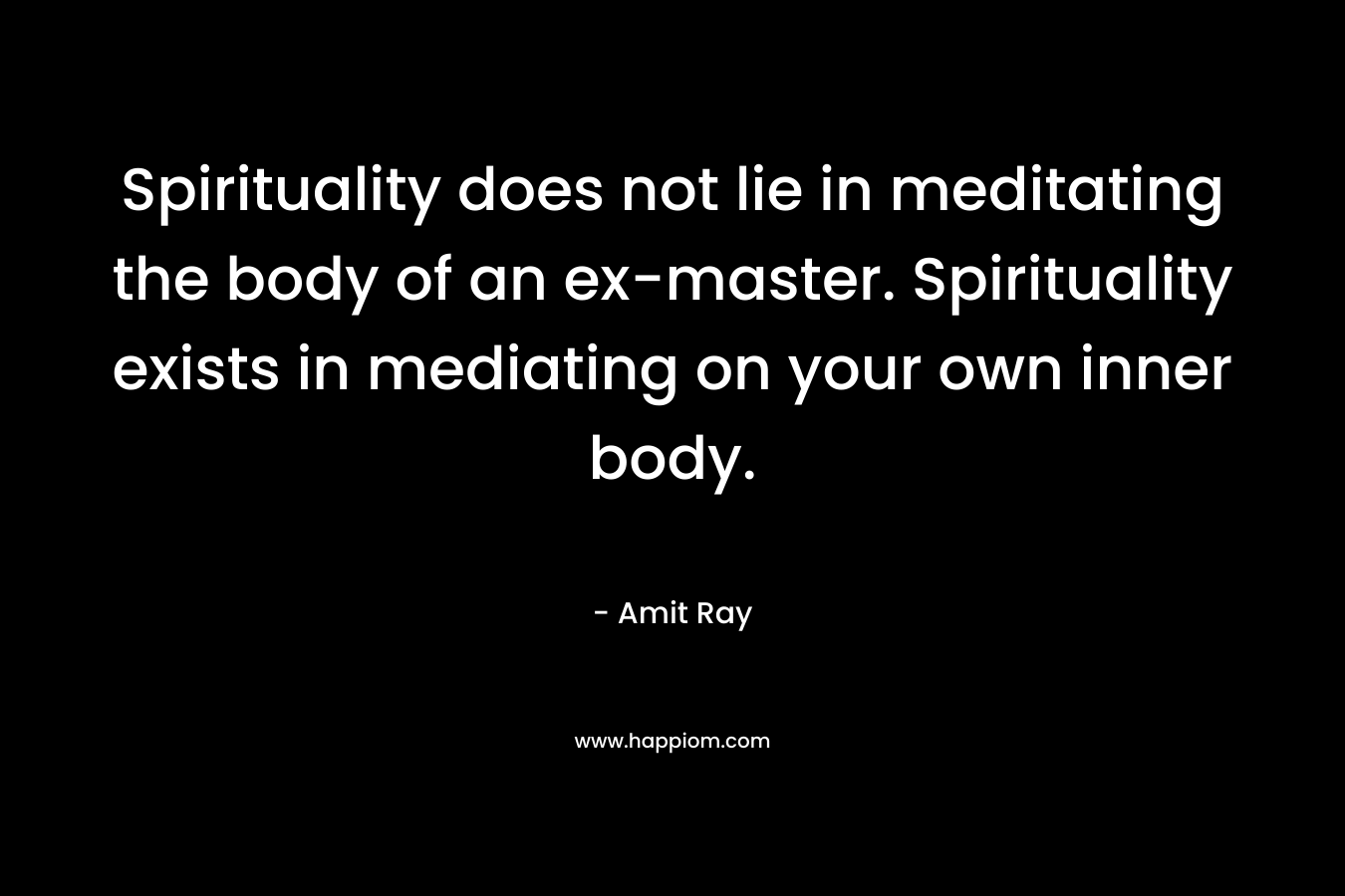 Spirituality does not lie in meditating the body of an ex-master. Spirituality exists in mediating on your own inner body. – Amit Ray