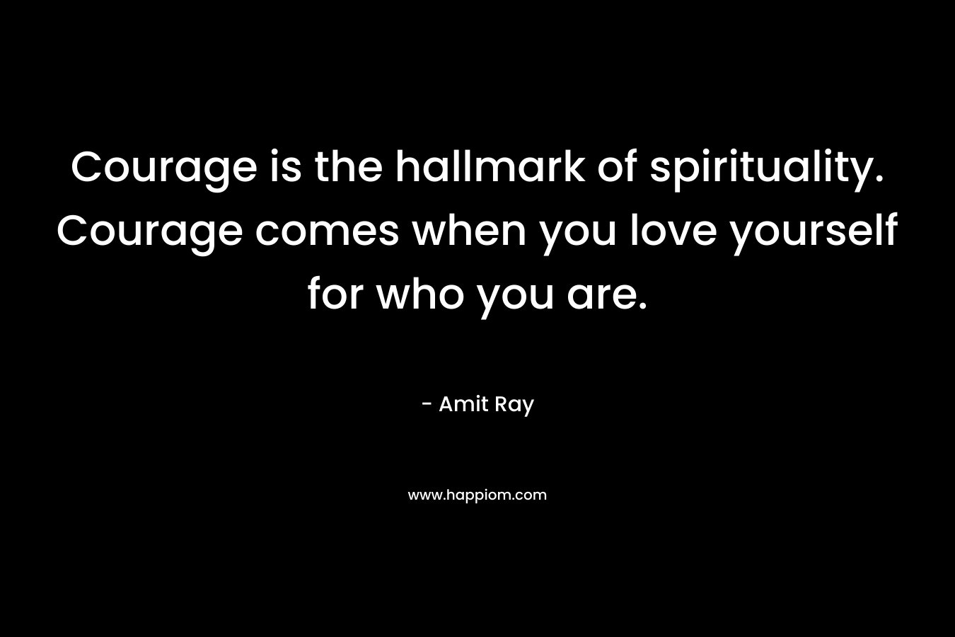 Courage is the hallmark of spirituality. Courage comes when you love yourself for who you are.