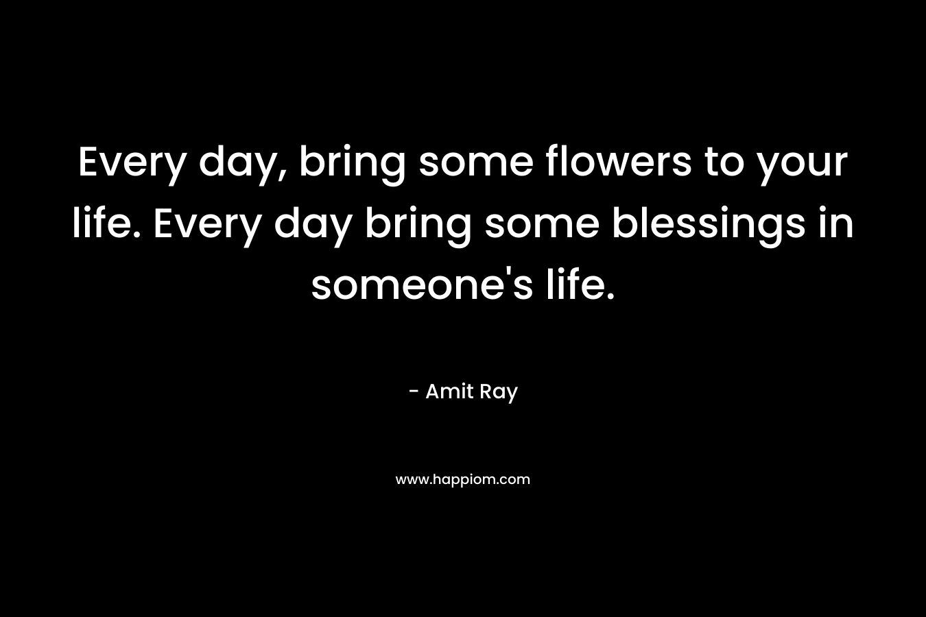 Every day, bring some flowers to your life. Every day bring some blessings in someone's life.