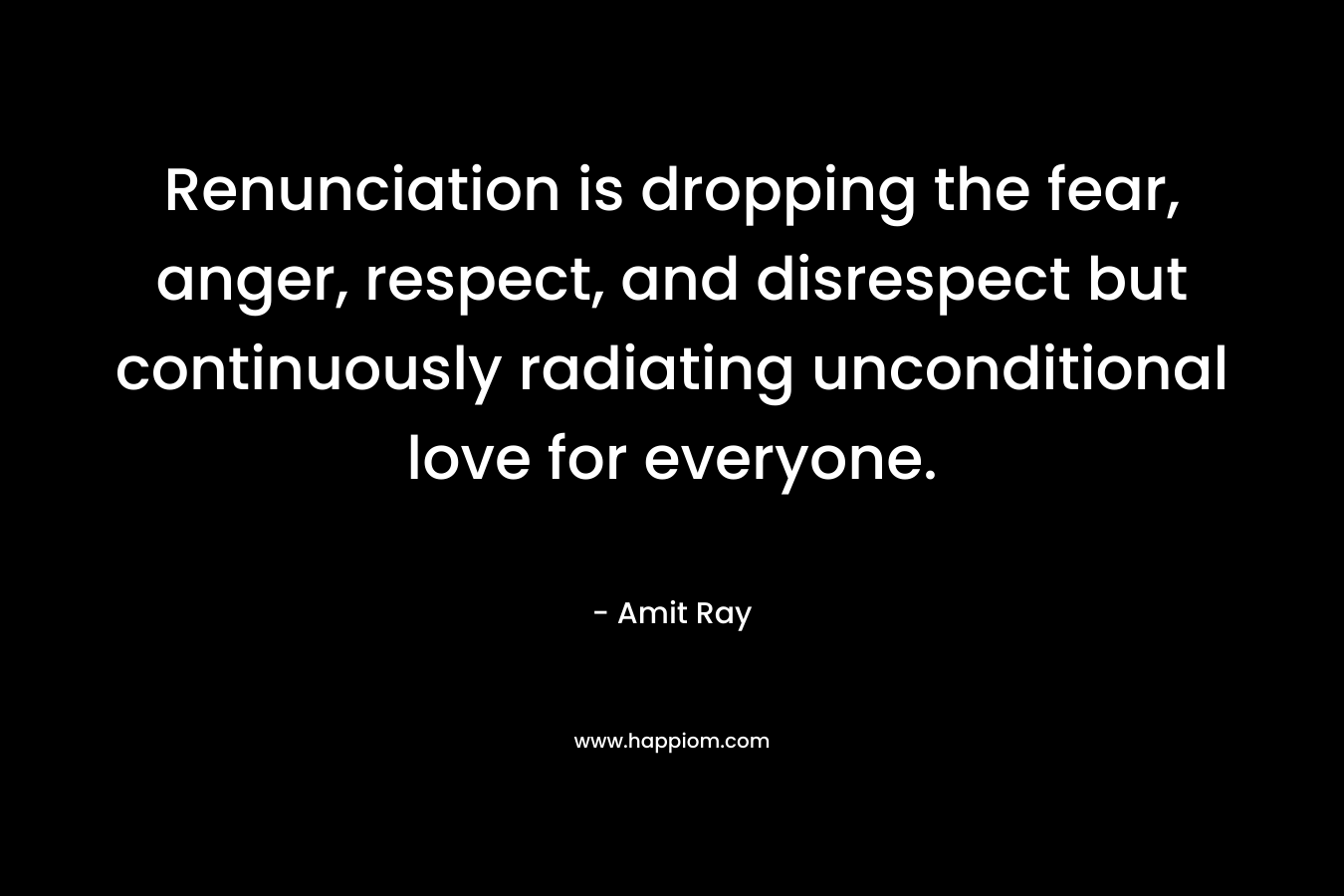 Renunciation is dropping the fear, anger, respect, and disrespect but continuously radiating unconditional love for everyone. – Amit Ray